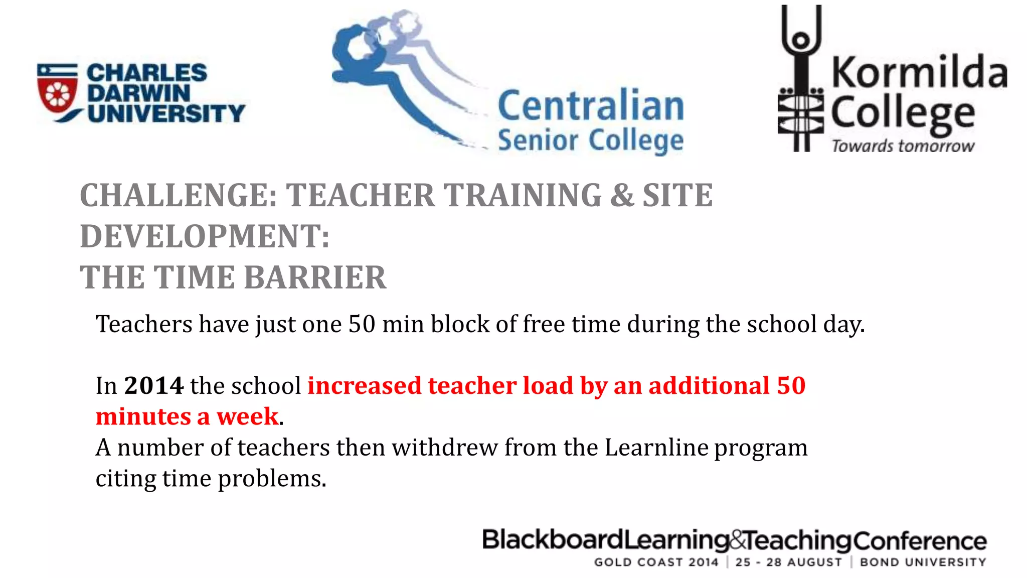 CHALLENGE: TEACHER TRAINING & SITE 
DEVELOPMENT: 
THE TIME BARRIER 
Teachers have just one 50 min block of free time during the school day. 
In 2014 the school increased teacher load by an additional 50 
minutes a week. 
A number of teachers then withdrew from the Learnline program 
citing time problems. 
 