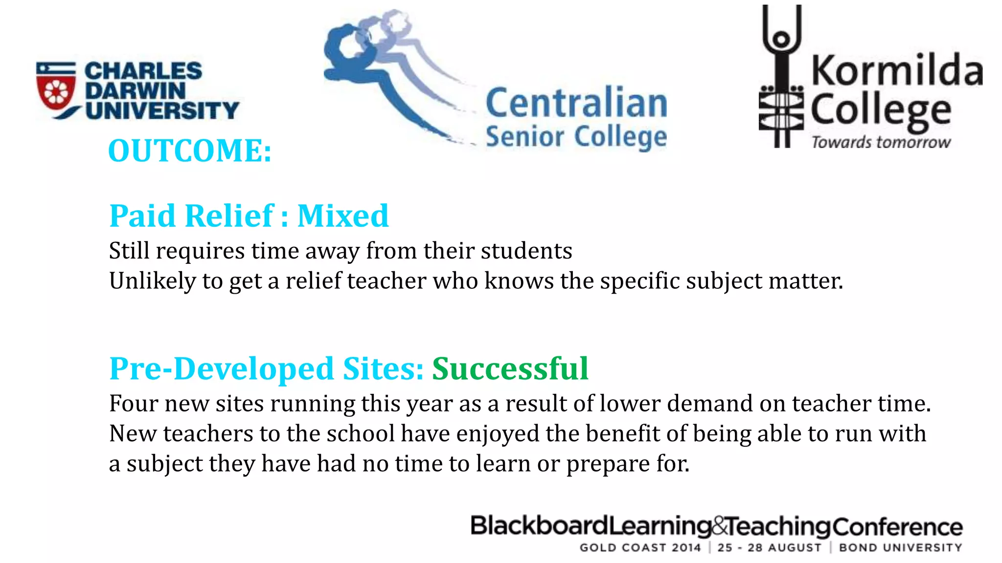 OUTCOME: 
Paid Relief : Mixed 
Still requires time away from their students 
Unlikely to get a relief teacher who knows the specific subject matter. 
Pre-Developed Sites: Successful 
Four new sites running this year as a result of lower demand on teacher time. 
New teachers to the school have enjoyed the benefit of being able to run with 
a subject they have had no time to learn or prepare for. 
 