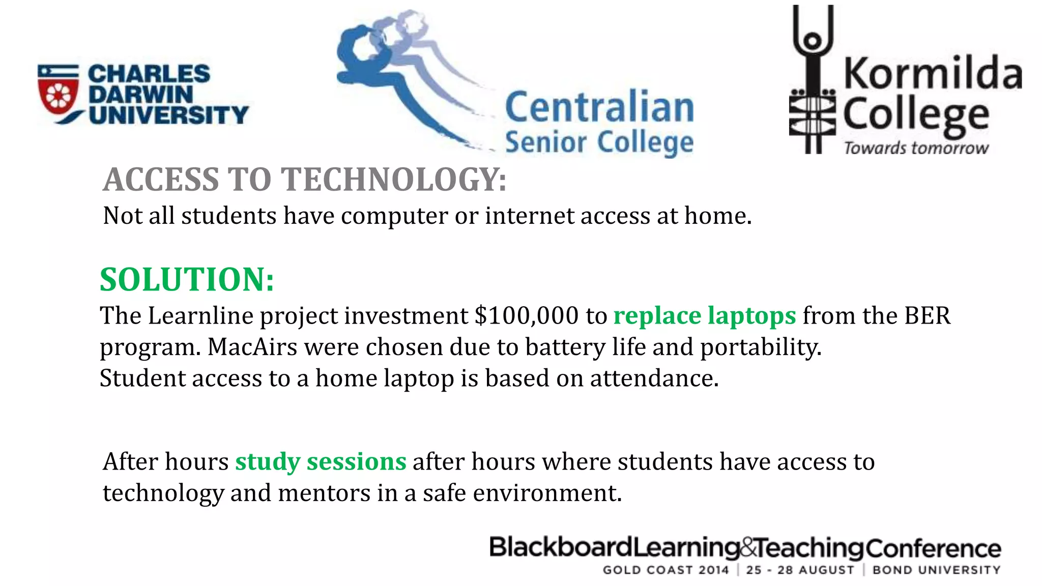 ACCESS TO TECHNOLOGY: 
Not all students have computer or internet access at home. 
SOLUTION: 
The Learnline project investment $100,000 to replace laptops from the BER 
program. MacAirs were chosen due to battery life and portability. 
Student access to a home laptop is based on attendance. 
After hours study sessions after hours where students have access to 
technology and mentors in a safe environment. 
 