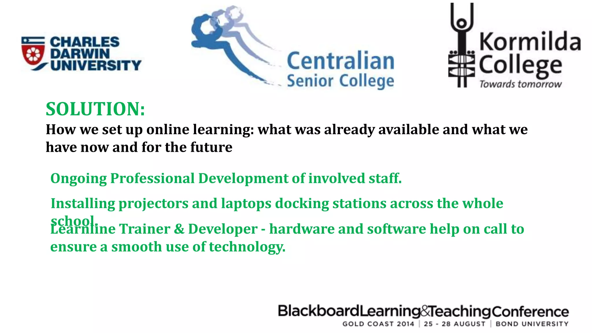 SOLUTION: 
How we set up online learning: what was already available and what we 
have now and for the future 
Ongoing Professional Development of involved staff. 
Installing projectors and laptops docking stations across the whole 
school. 
Learnline Trainer & Developer - hardware and software help on call to 
ensure a smooth use of technology. 
 