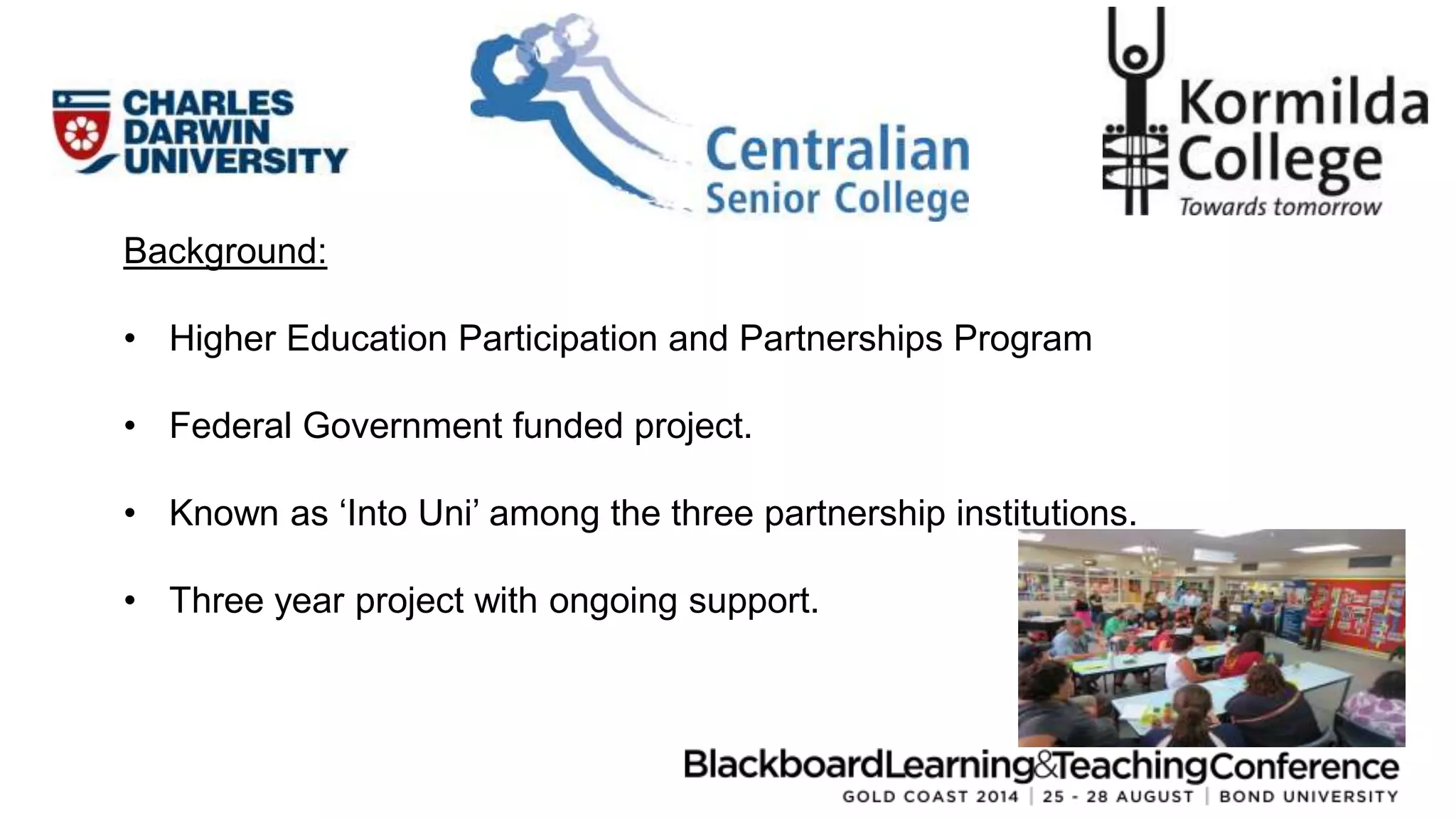 Background: 
• Higher Education Participation and Partnerships Program 
• Federal Government funded project. 
• Known as ‘Into Uni’ among the three partnership institutions. 
• Three year project with ongoing support. 
 