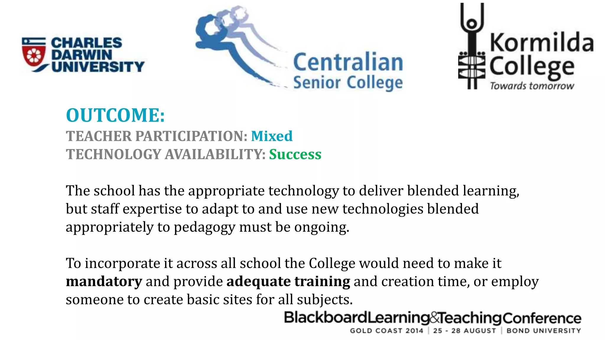 OUTCOME: 
TEACHER PARTICIPATION: Mixed 
TECHNOLOGY AVAILABILITY: Success 
The school has the appropriate technology to deliver blended learning, 
but staff expertise to adapt to and use new technologies blended 
appropriately to pedagogy must be ongoing. 
To incorporate it across all school the College would need to make it 
mandatory and provide adequate training and creation time, or employ 
someone to create basic sites for all subjects. 
 