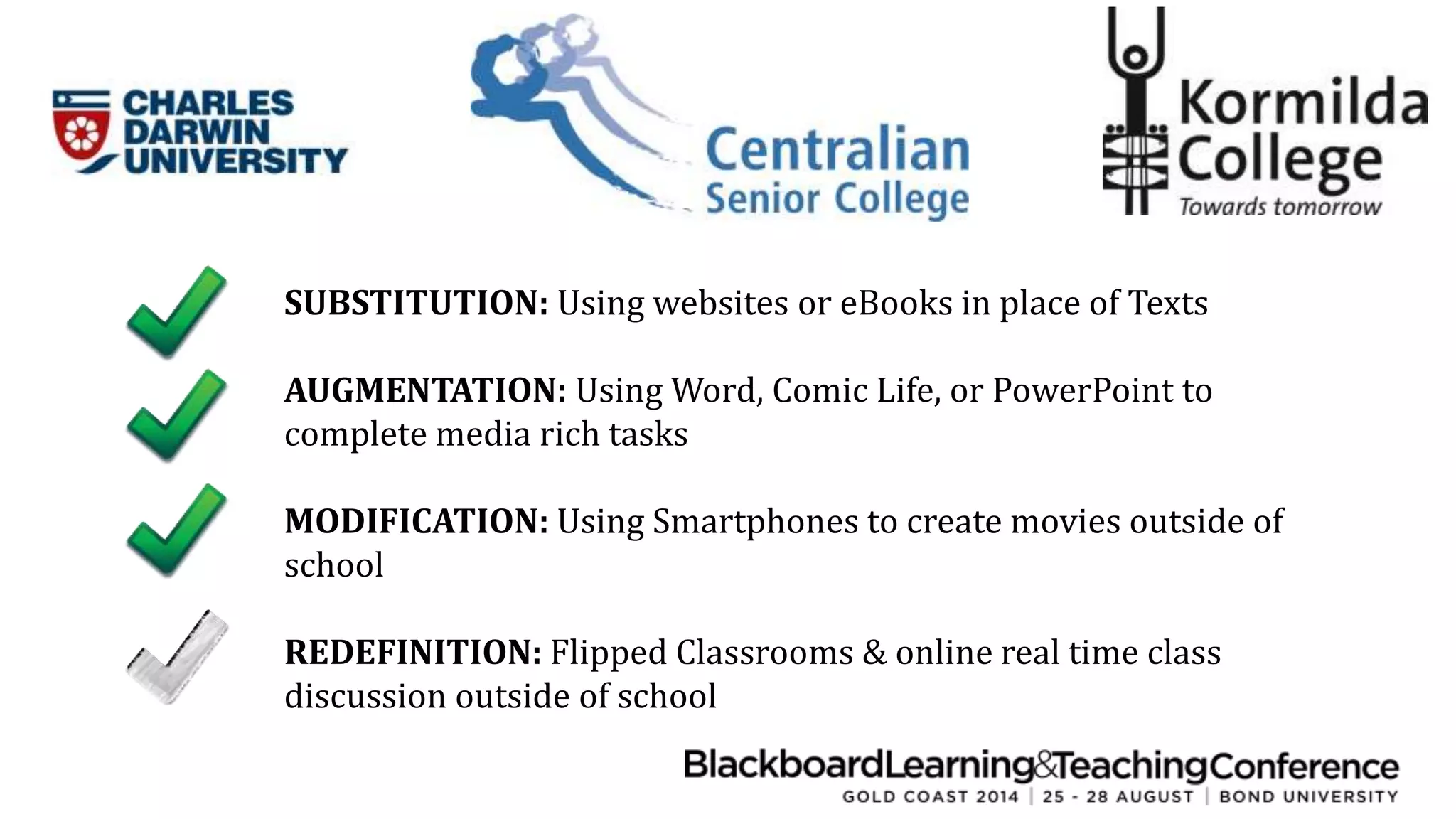 SUBSTITUTION: Using websites or eBooks in place of Texts 
AUGMENTATION: Using Word, Comic Life, or PowerPoint to 
complete media rich tasks 
MODIFICATION: Using Smartphones to create movies outside of 
school 
REDEFINITION: Flipped Classrooms & online real time class 
discussion outside of school 
 