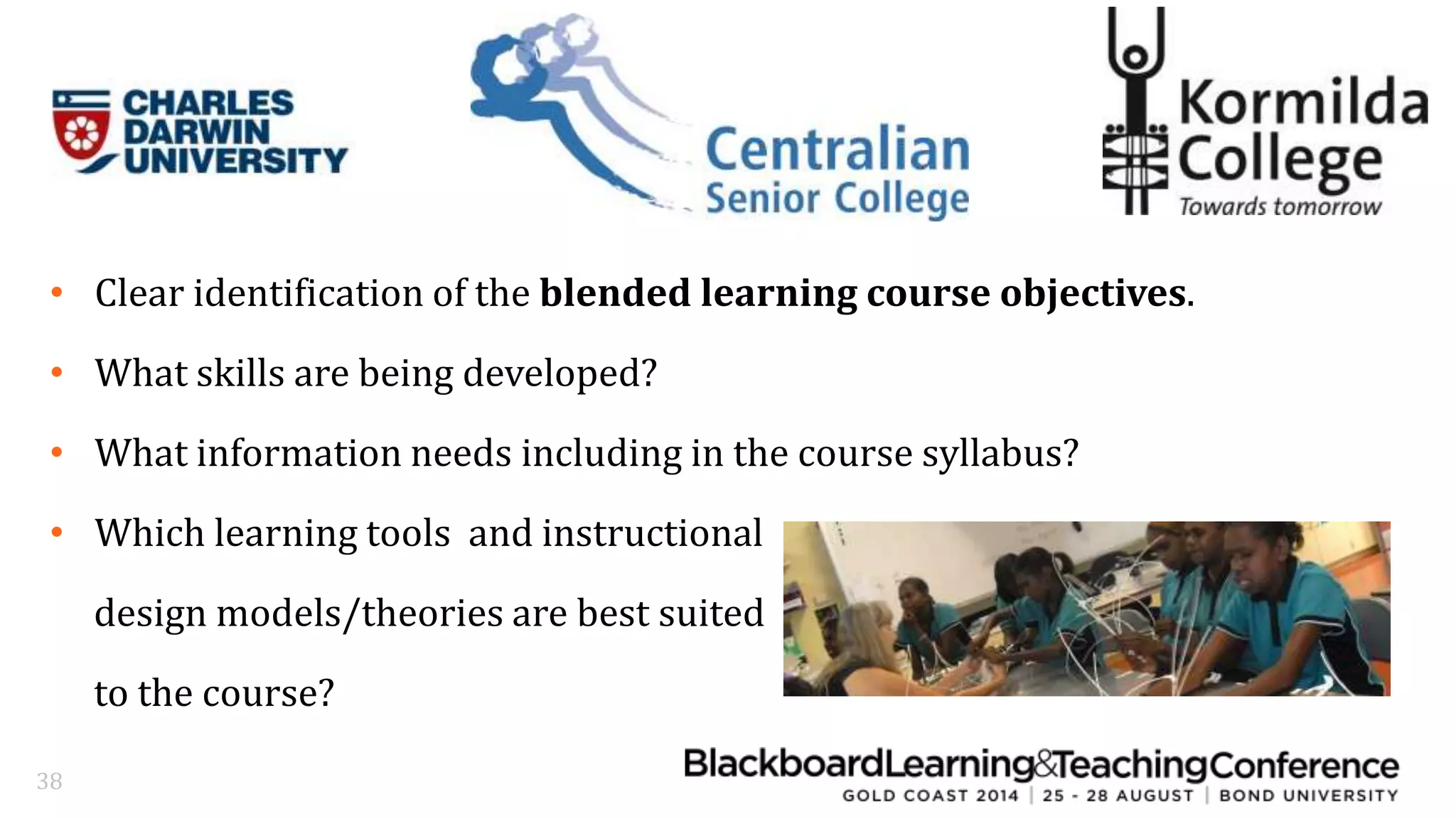 • Clear identification of the blended learning course objectives. 
• What skills are being developed? 
• What information needs including in the course syllabus? 
• Which learning tools and instructional 
design models/theories are best suited 
to the course? 
38 
 