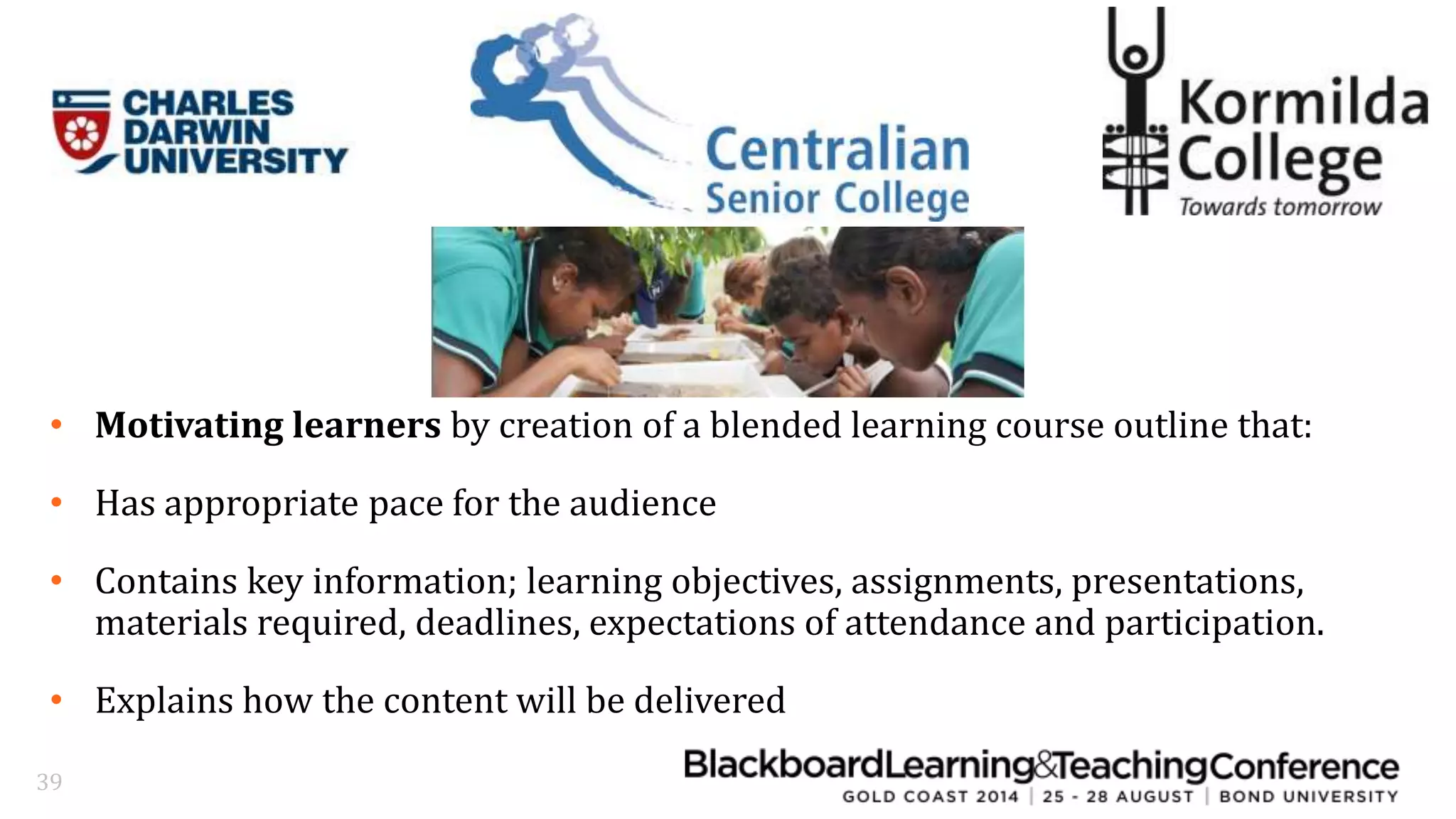 • Motivating learners by creation of a blended learning course outline that: 
• Has appropriate pace for the audience 
• Contains key information; learning objectives, assignments, presentations, 
materials required, deadlines, expectations of attendance and participation. 
• Explains how the content will be delivered 
39 
 