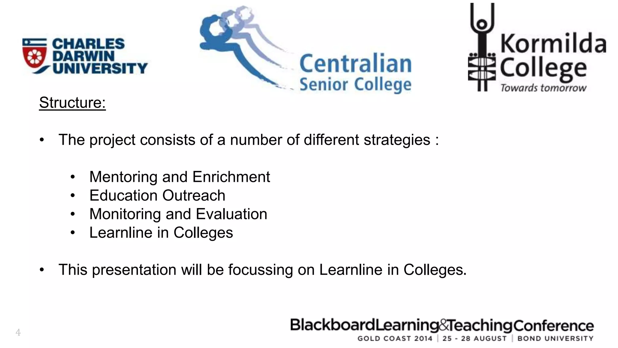 4 
Structure: 
• The project consists of a number of different strategies : 
• Mentoring and Enrichment 
• Education Outreach 
• Monitoring and Evaluation 
• Learnline in Colleges 
• This presentation will be focussing on Learnline in Colleges. 
 