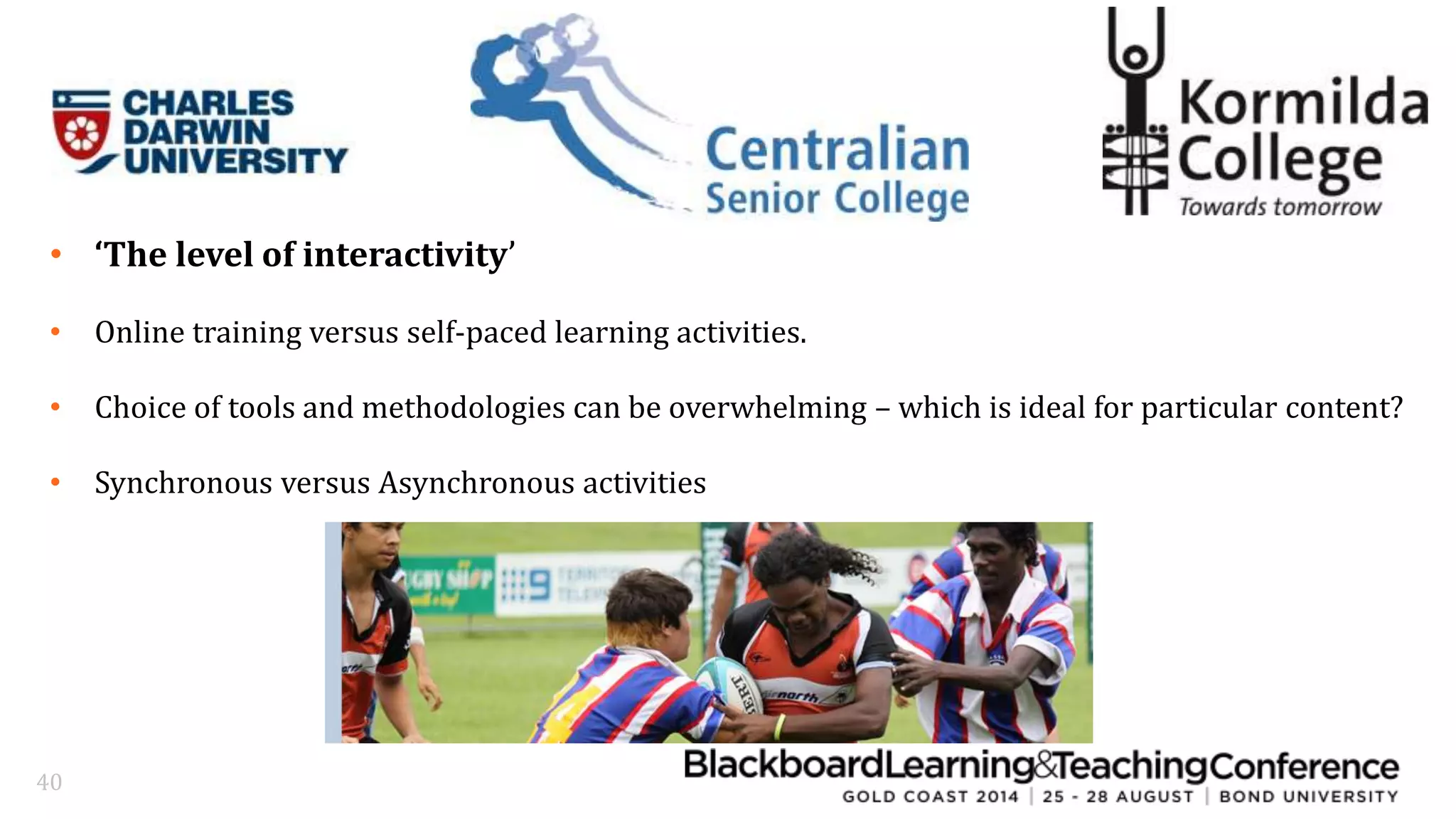 • ‘The level of interactivity’ 
• Online training versus self-paced learning activities. 
• Choice of tools and methodologies can be overwhelming – which is ideal for particular content? 
• Synchronous versus Asynchronous activities 
40 
 