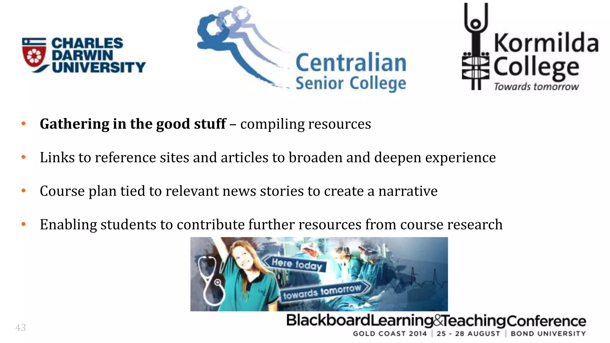 • Gathering in the good stuff – compiling resources 
• Links to reference sites and articles to broaden and deepen experience 
• Course plan tied to relevant news stories to create a narrative 
• Enabling students to contribute further resources from course research 
43 
 