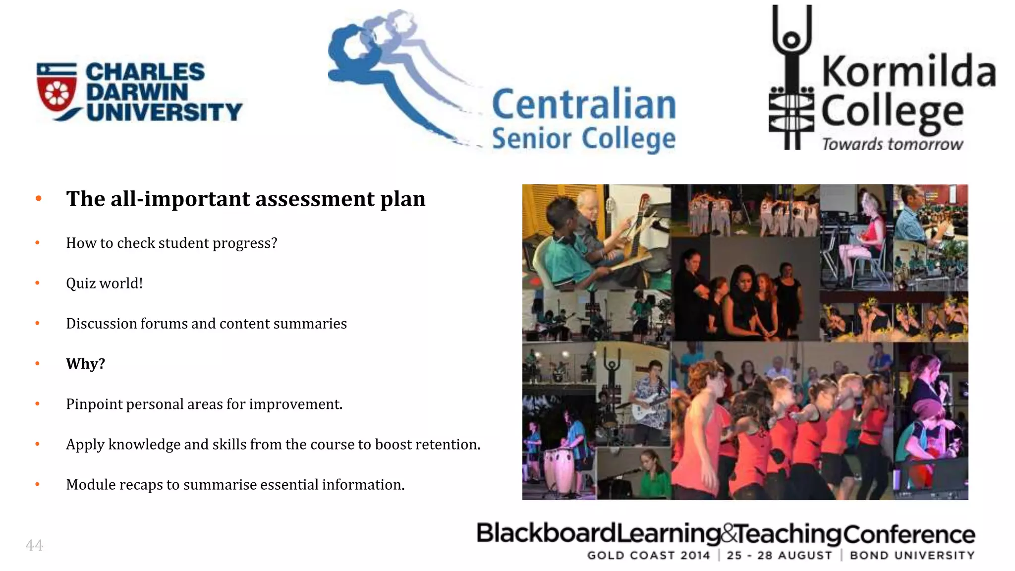 • The all-important assessment plan 
• How to check student progress? 
• Quiz world! 
• Discussion forums and content summaries 
• Why? 
• Pinpoint personal areas for improvement. 
• Apply knowledge and skills from the course to boost retention. 
• Module recaps to summarise essential information. 
44 
 