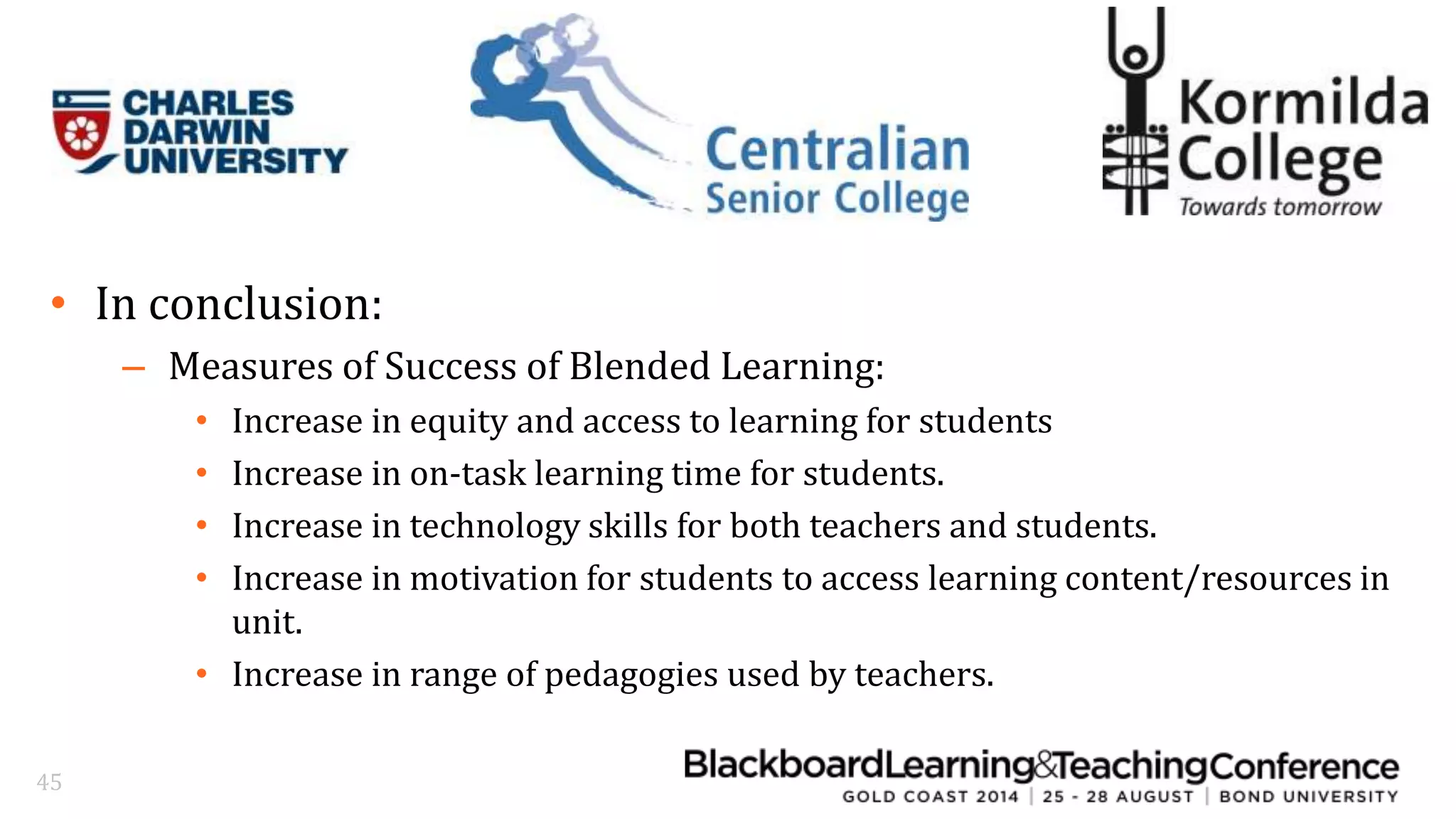 • In conclusion: 
– Measures of Success of Blended Learning: 
• Increase in equity and access to learning for students 
• Increase in on-task learning time for students. 
• Increase in technology skills for both teachers and students. 
• Increase in motivation for students to access learning content/resources in 
unit. 
• Increase in range of pedagogies used by teachers. 
45 
 