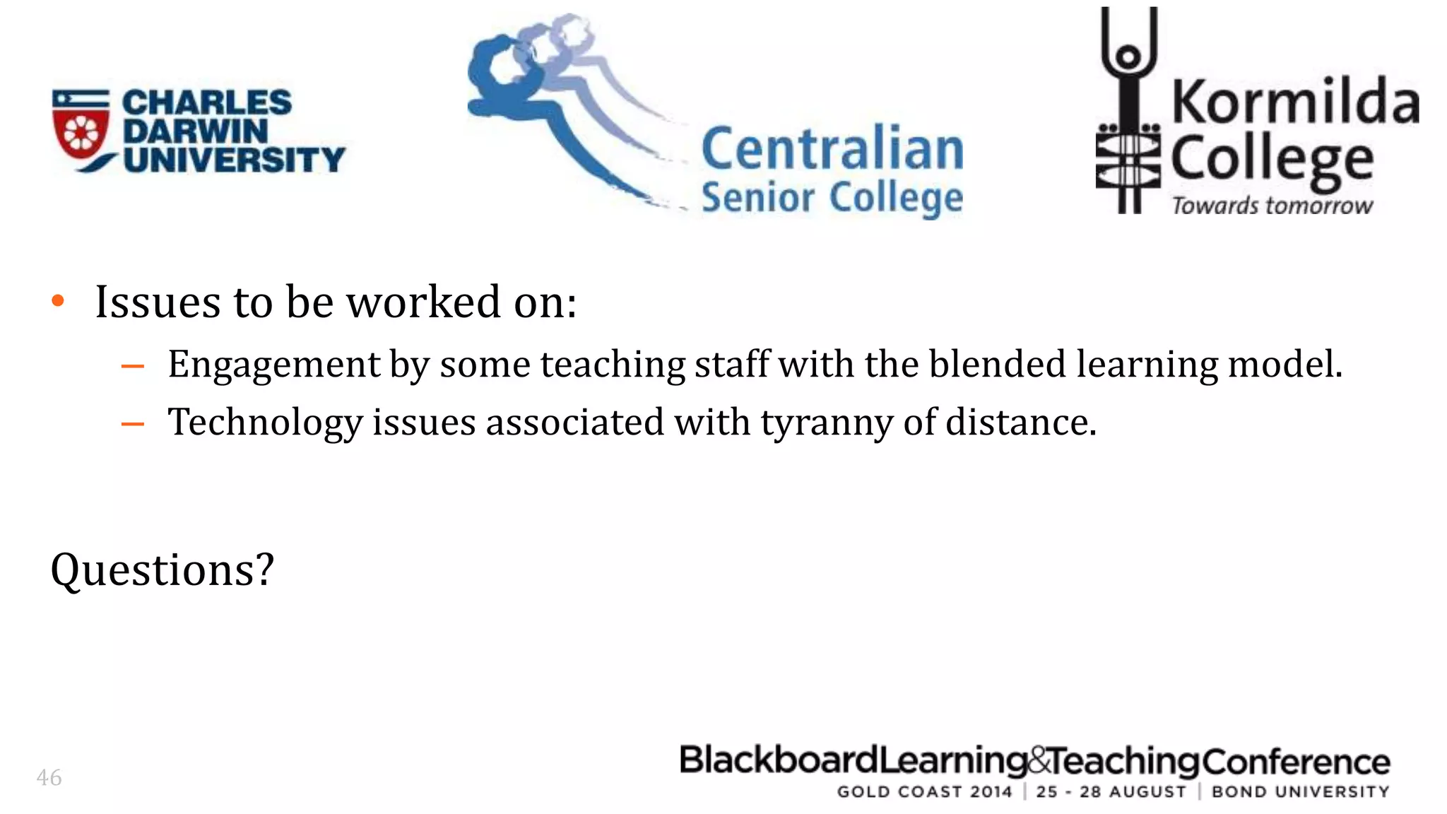 • Issues to be worked on: 
– Engagement by some teaching staff with the blended learning model. 
– Technology issues associated with tyranny of distance. 
Questions? 
46 
