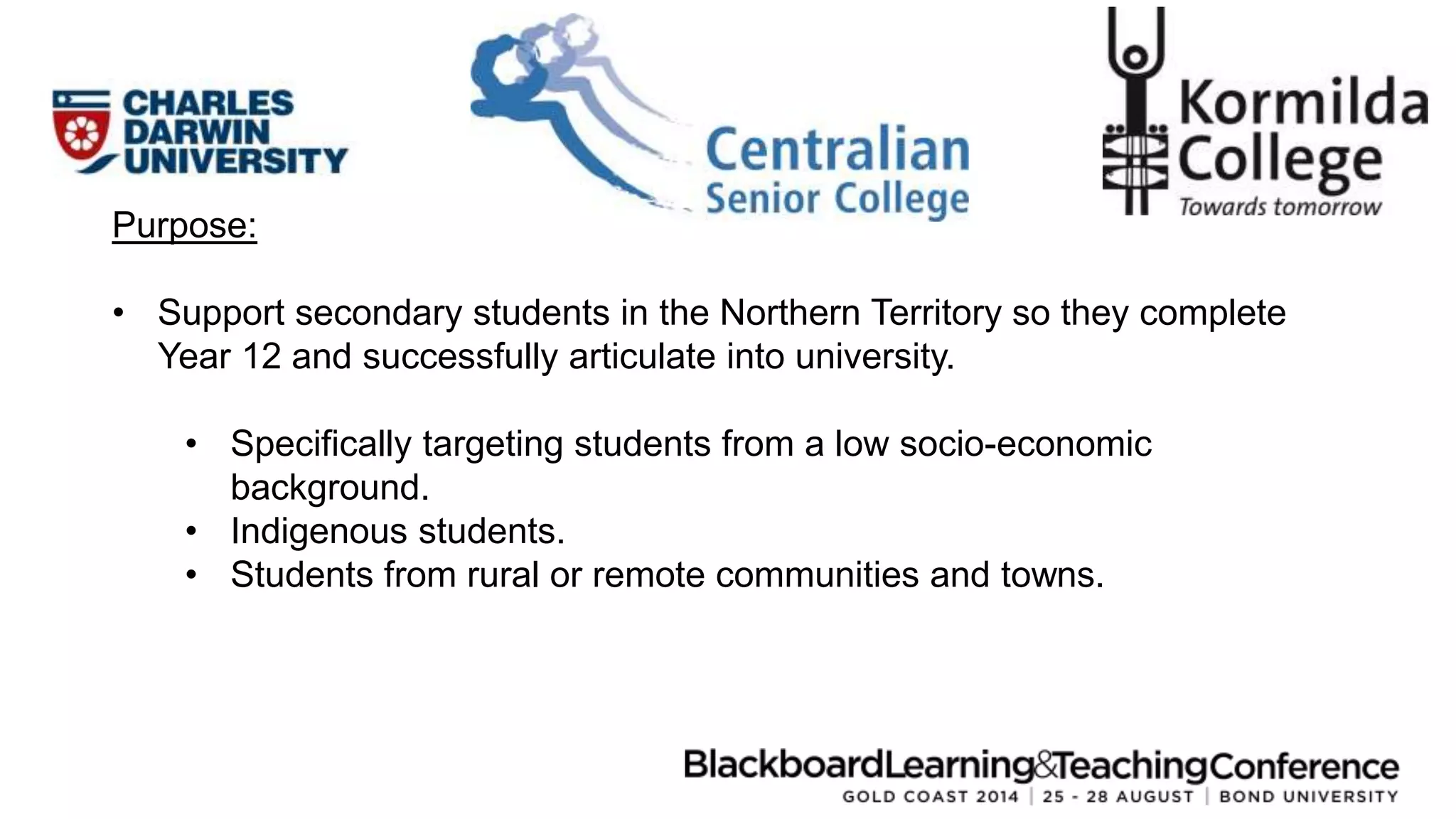 Purpose: 
• Support secondary students in the Northern Territory so they complete 
Year 12 and successfully articulate into university. 
• Specifically targeting students from a low socio-economic 
background. 
• Indigenous students. 
• Students from rural or remote communities and towns. 
 