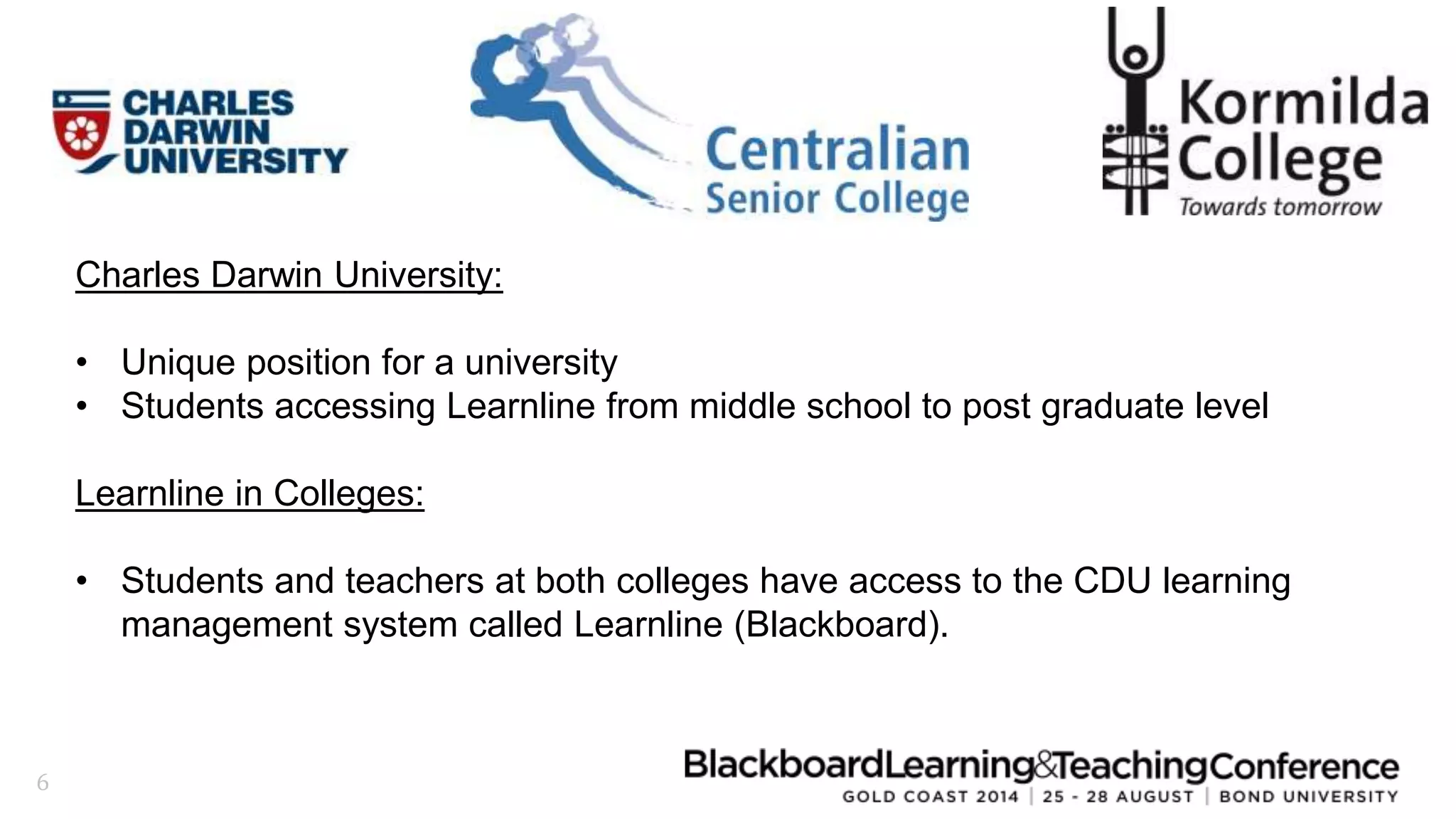 6 
Charles Darwin University: 
• Unique position for a university 
• Students accessing Learnline from middle school to post graduate level 
Learnline in Colleges: 
• Students and teachers at both colleges have access to the CDU learning 
management system called Learnline (Blackboard). 
 