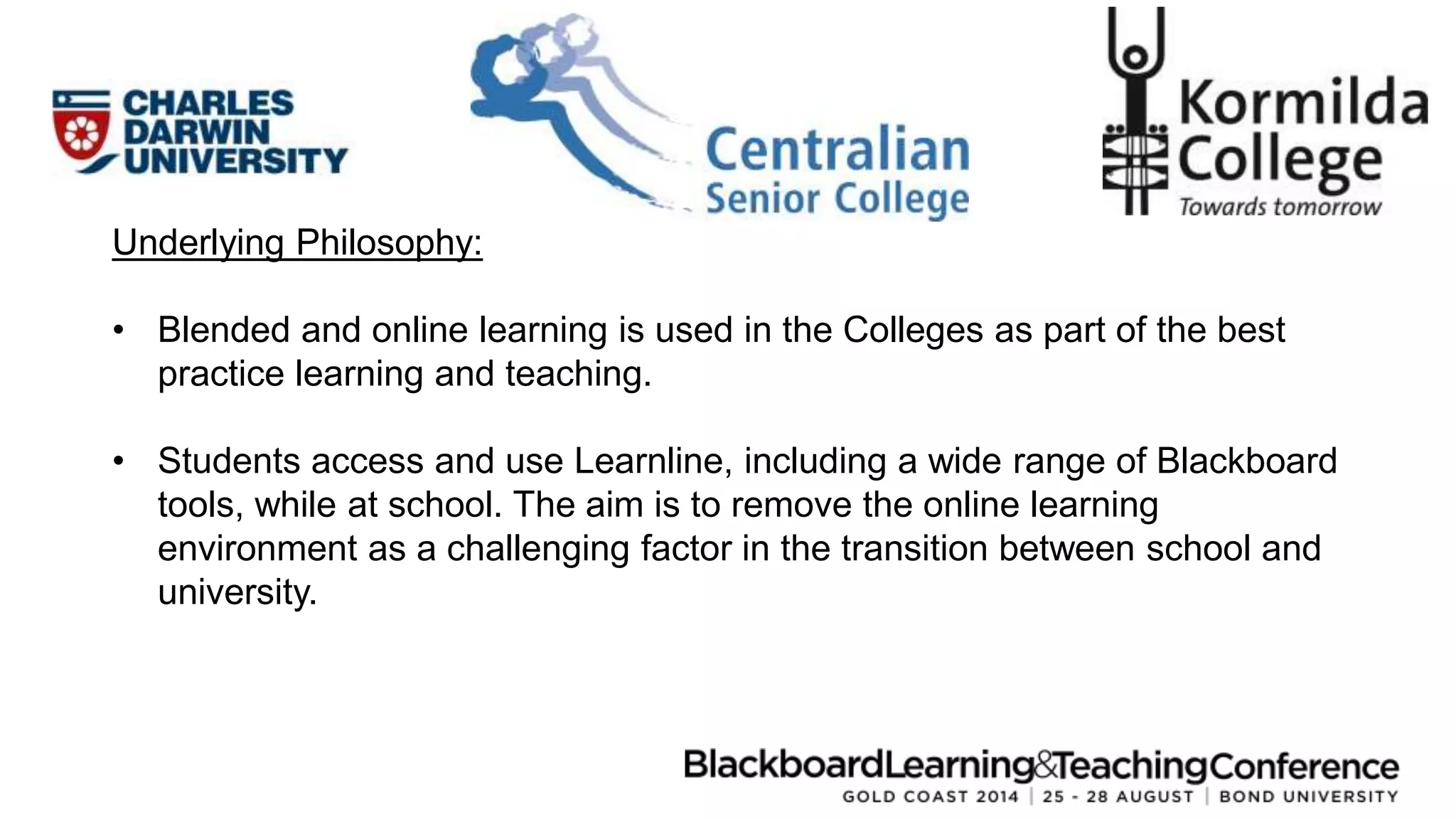 Underlying Philosophy: 
• Blended and online learning is used in the Colleges as part of the best 
practice learning and teaching. 
• Students access and use Learnline, including a wide range of Blackboard 
tools, while at school. The aim is to remove the online learning 
environment as a challenging factor in the transition between school and 
university. 
 