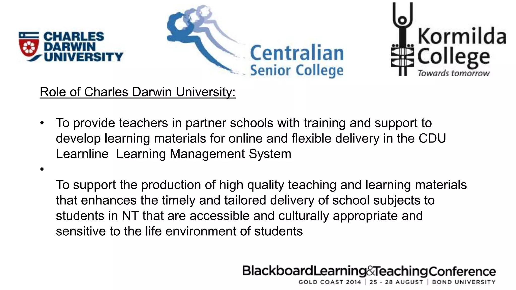 Role of Charles Darwin University: 
• To provide teachers in partner schools with training and support to 
develop learning materials for online and flexible delivery in the CDU 
Learnline Learning Management System 
• 
To support the production of high quality teaching and learning materials 
that enhances the timely and tailored delivery of school subjects to 
students in NT that are accessible and culturally appropriate and 
sensitive to the life environment of students 
 