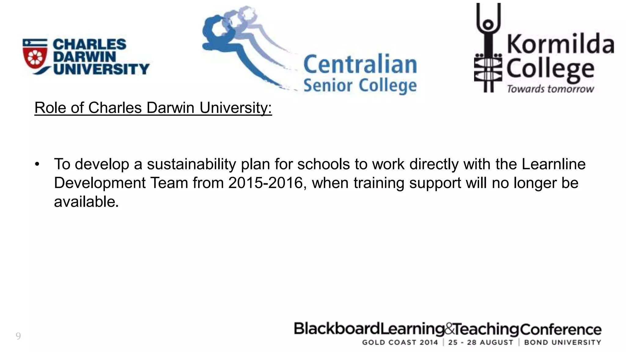 9 
Role of Charles Darwin University: 
• To develop a sustainability plan for schools to work directly with the Learnline 
Development Team from 2015-2016, when training support will no longer be 
available. 
 