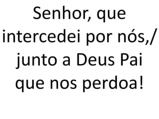 Senhor, que
intercedei por nós,/
  junto a Deus Pai
  que nos perdoa!
 