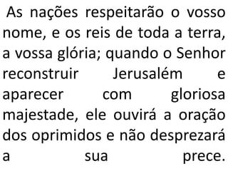 As nações respeitarão o vosso
nome, e os reis de toda a terra,
a vossa glória; quando o Senhor
reconstruir      Jerusalém      e
aparecer       com       gloriosa
majestade, ele ouvirá a oração
dos oprimidos e não desprezará
a           sua            prece.
 