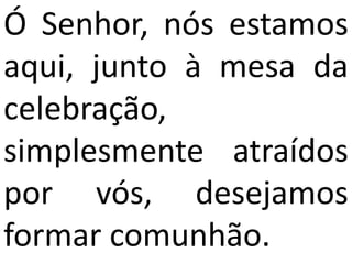 Ó Senhor, nós estamos
aqui, junto à mesa da
celebração,
simplesmente atraídos
por vós, desejamos
formar comunhão.
 