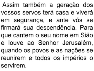 Assim também a geração dos
vossos servos terá casa e viverá
em segurança, e ante vós se
firmará sua descendência. Para
que cantem o seu nome em Sião
e louve ao Senhor Jerusalém,
quando os povos e as nações se
reunirem e todos os impérios o
servirem.
 