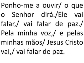 Ponho-me a ouvir/ o que
o Senhor dirá./Ele vai
falar,/ vai falar de paz./
Pela minha voz,/ e pelas
minhas mãos/ Jesus Cristo
vai,/ vai falar de paz.
 