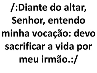 /:Diante do altar,
  Senhor, entendo
minha vocação: devo
sacrificar a vida por
   meu irmão.:/
 