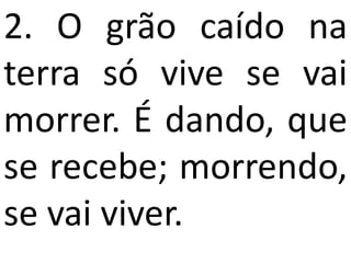 2. O grão caído na
terra só vive se vai
morrer. É dando, que
se recebe; morrendo,
se vai viver.
 