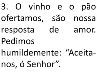 3. O vinho e o pão
ofertamos, são nossa
resposta    de  amor.
Pedimos
humildemente: “Aceita-
nos, ó Senhor”.
 