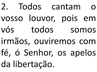 2. Todos cantam o
vosso louvor, pois em
vós     todos    somos
irmãos, ouviremos com
fé, ó Senhor, os apelos
da libertação.
 