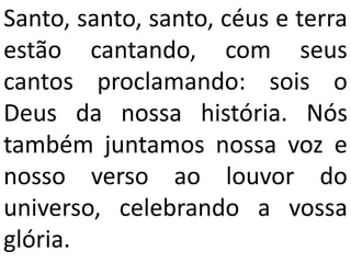 Santo, santo, santo, céus e terra
estão cantando, com seus
cantos proclamando: sois o
Deus da nossa história. Nós
também juntamos nossa voz e
nosso verso ao louvor do
universo, celebrando a vossa
glória.
 