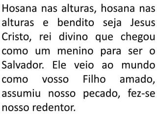 Hosana nas alturas, hosana nas
alturas e bendito seja Jesus
Cristo, rei divino que chegou
como um menino para ser o
Salvador. Ele veio ao mundo
como vosso Filho amado,
assumiu nosso pecado, fez-se
nosso redentor.
 
