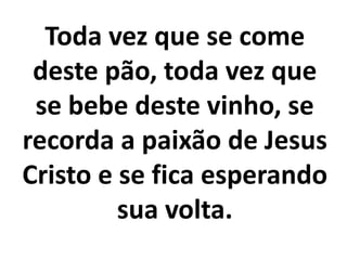 Toda vez que se come
 deste pão, toda vez que
 se bebe deste vinho, se
recorda a paixão de Jesus
Cristo e se fica esperando
         sua volta.
 