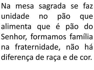 Na mesa sagrada se faz
unidade no pão que
alimenta que é pão do
Senhor, formamos família
na fraternidade, não há
diferença de raça e de cor.
 