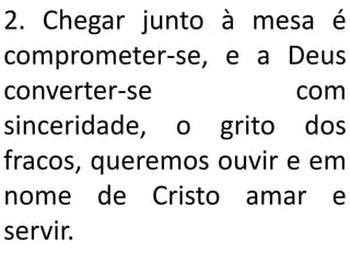 2. Chegar junto à mesa é
comprometer-se, e a Deus
converter-se            com
sinceridade, o grito dos
fracos, queremos ouvir e em
nome de Cristo amar e
servir.
 