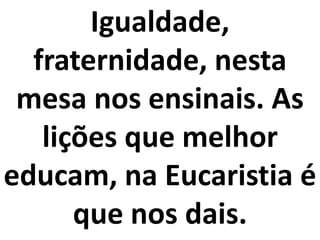 Igualdade,
  fraternidade, nesta
 mesa nos ensinais. As
   lições que melhor
educam, na Eucaristia é
      que nos dais.
 