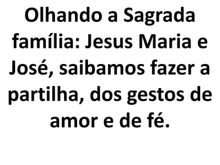 Olhando a Sagrada
família: Jesus Maria e
José, saibamos fazer a
partilha, dos gestos de
     amor e de fé.
 