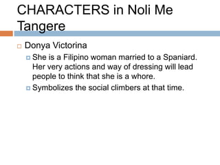 CHARACTERS in Noli Me
Tangere
   Donya Victorina
     She is a Filipino woman married to a Spaniard.
      Her very actions and way of dressing will lead
      people to think that she is a whore.
     Symbolizes the social climbers at that time.
 