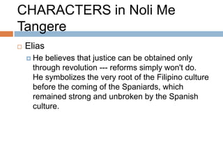 CHARACTERS in Noli Me
Tangere
   Elias
     He  believes that justice can be obtained only
      through revolution --- reforms simply won't do.
      He symbolizes the very root of the Filipino culture
      before the coming of the Spaniards, which
      remained strong and unbroken by the Spanish
      culture.
 