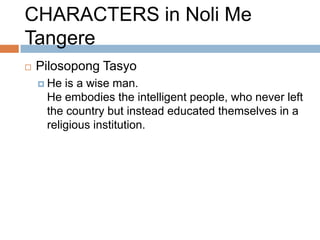 CHARACTERS in Noli Me
Tangere
   Pilosopong Tasyo
     He is a wise man.
     He embodies the intelligent people, who never left
     the country but instead educated themselves in a
     religious institution.
 