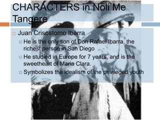 CHARACTERS in Noli Me
Tangere
   Juan Crisostomo Ibarra
     He  is the only son of Don Rafael Ibarra, the
      richest person in San Diego
     He studied in Europe for 7 years, and is the
      sweetheart of Maria Clara.
     Symbolizes the idealism of the privileged youth
 