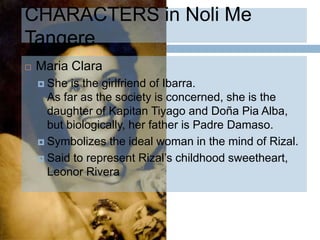 CHARACTERS in Noli Me
Tangere
   Maria Clara
     She  is the girlfriend of Ibarra.
      As far as the society is concerned, she is the
      daughter of Kapitan Tiyago and Doña Pia Alba,
      but biologically, her father is Padre Damaso.
     Symbolizes the ideal woman in the mind of Rizal.

     Said to represent Rizal’s childhood sweetheart,
      Leonor Rivera
 