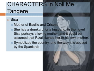 CHARACTERS in Noli Me
Tangere
   Sisa
     Mother  of Basilio and Crispin.
     She has a drunkard for a husband. In the novel
      Sisa portrays a loving mother, and it could be
      assumed that Rizal likened her to his own mother.
     Symbolizes the country, and the way it is abused
      by the Spaniards
 