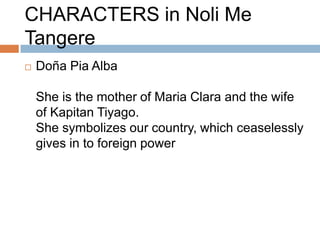 CHARACTERS in Noli Me
Tangere
   Doña Pia Alba

    She is the mother of Maria Clara and the wife
    of Kapitan Tiyago.
    She symbolizes our country, which ceaselessly
    gives in to foreign power
 