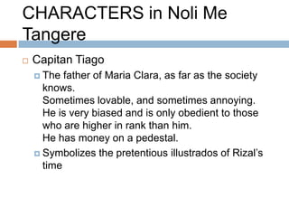 CHARACTERS in Noli Me
Tangere
   Capitan Tiago
     The  father of Maria Clara, as far as the society
      knows.
      Sometimes lovable, and sometimes annoying.
      He is very biased and is only obedient to those
      who are higher in rank than him.
      He has money on a pedestal.
     Symbolizes the pretentious illustrados of Rizal’s
      time
 