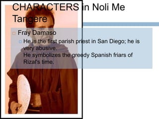 CHARACTERS in Noli Me
Tangere
   Fray Damaso
     Heis the first parish priest in San Diego; he is
     very abusive.
     He symbolizes the greedy Spanish friars of
     Rizal's time.
 