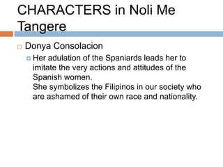 CHARACTERS in Noli Me
Tangere
   Donya Consolacion
     Her adulation of the Spaniards leads her to
     imitate the very actions and attitudes of the
     Spanish women.
     She symbolizes the Filipinos in our society who
     are ashamed of their own race and nationality.
 