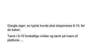 Google siger, en typisk kunde skal eksponeres 9-10, før
de køber.
Tænk i 9-10 forskellige vinkler og tænk på tværs af
platfome …
 