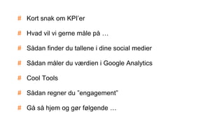 # Kort snak om KPI’er
# Hvad vil vi gerne måle på …
# Sådan finder du tallene i dine social medier
# Sådan måler du værdien i Google Analytics
# Cool Tools
# Sådan regner du ”engagement”
# Gå så hjem og gør følgende …
 