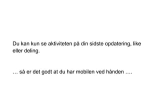 Du kan kun se aktiviteten på din sidste opdatering, like
eller deling.
… så er det godt at du har mobilen ved hånden ….
 