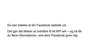 Du kan trække al din Facebook statistik ud.
Det gør det lettere at overføre til dit KPI ark – og så får
du flere informationer, end dem Facebook giver dig.
 